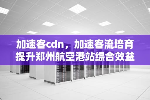 加速客cdn，加速客流培育提升郑州航空港站综合效益行动方案
