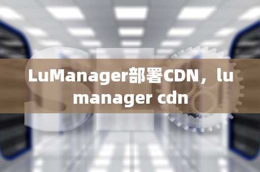 LuManager部署CDN，lumanager cdn