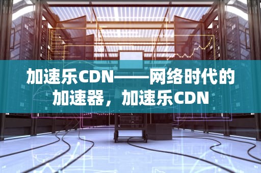 加速乐CDN——网络时代的加速器，加速乐CDN