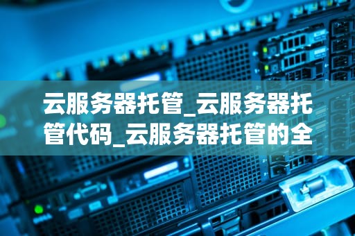 云服务器托管_云服务器托管代码_云服务器托管的全面解析