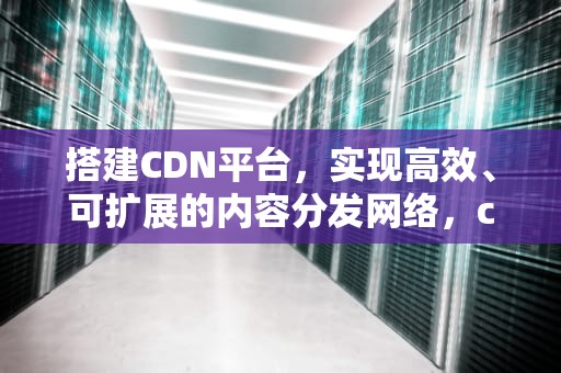 搭建CDN平台，实现高效、可扩展的内容分发网络，cdn 搭建