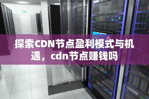 探索CDN节点盈利模式与机遇，cdn节点赚钱吗