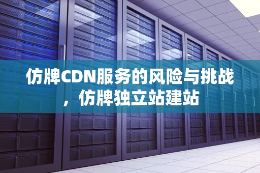 仿牌CDN服务的风险与挑战，仿牌独立站建站