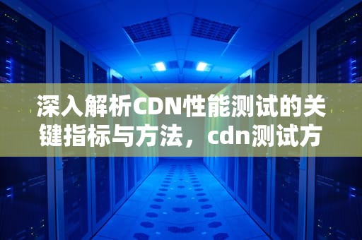 深入解析CDN性能测试的关键指标与方法，cdn测试方法