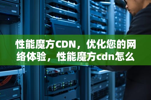 性能魔方CDN，优化您的网络体验，性能魔方cdn怎么使用