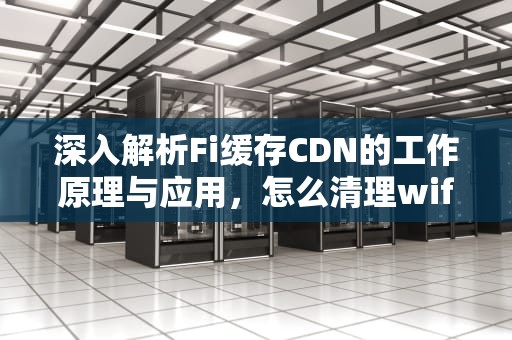 深入解析Fi缓存CDN的工作原理与应用，怎么清理wifi缓存
