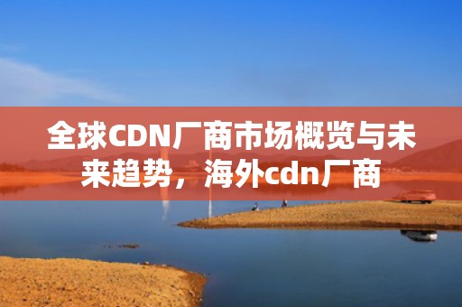 全球CDN厂商市场概览与未来趋势，海外cdn厂商