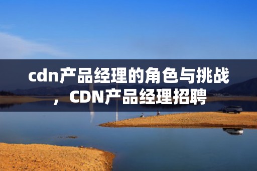 cdn产品经理的角色与挑战，CDN产品经理招聘