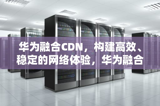 华为融合CDN，构建高效、稳定的网络体验，华为融合cdn的英文是什么