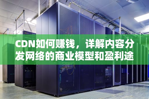 CDN如何赚钱，详解内容分发网络的商业模型和盈利途径，以太云cdn如何赚钱