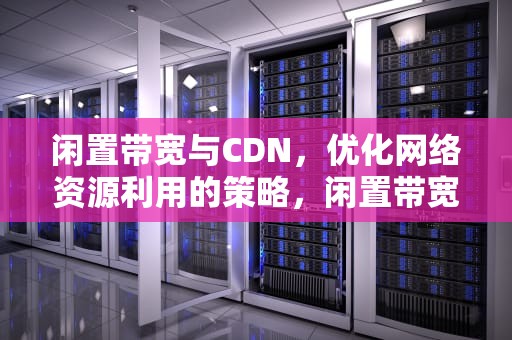 闲置带宽与CDN，优化网络资源利用的策略，闲置带宽cdn节点