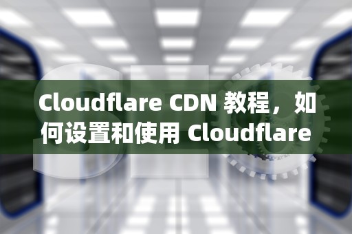 Cloudflare CDN 教程，如何设置和使用 Cloudflare Content Delivery Network，cloudflare的cdn