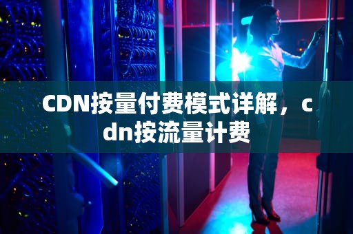 CDN按量付费模式详解，cdn按流量计费