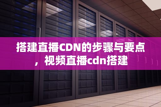 搭建直播CDN的步骤与要点，视频直播cdn搭建