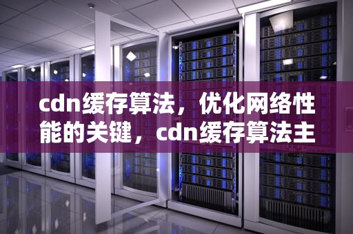 cdn缓存算法，优化网络性能的关键，cdn缓存算法主要分为哪几类