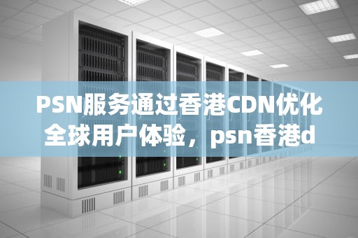 PSN服务通过香港CDN优化全球用户体验，psn香港dns