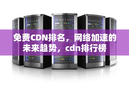 免费CDN排名，网络加速的未来趋势，cdn排行榜