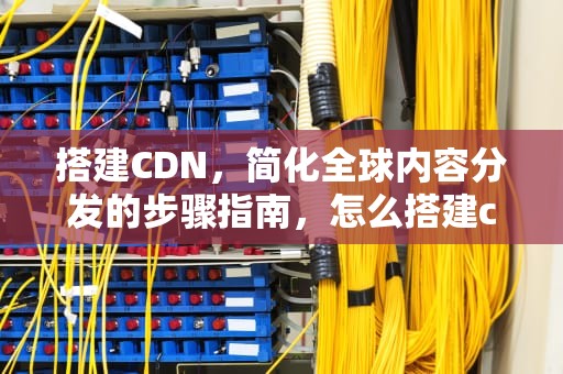 搭建CDN，简化全球内容分发的步骤指南，怎么搭建cdn服务器