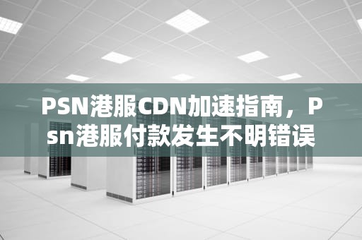 PSN港服CDN加速指南，Psn港服付款发生不明错误