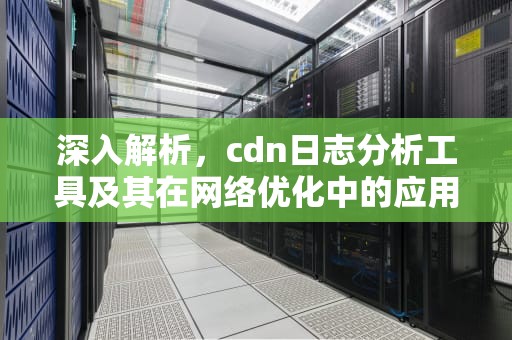 深入解析，cdn日志分析工具及其在网络优化中的应用，cdn a记录