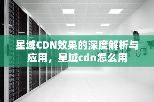 星域CDN效果的深度解析与应用，星域cdn怎么用