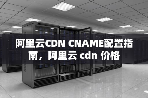阿里云CDN CNAME配置指南，阿里云 cdn 价格