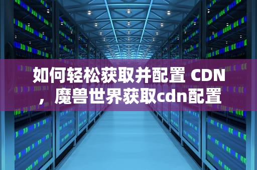 如何轻松获取并配置 CDN，魔兽世界获取cdn配置