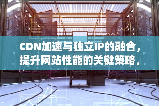 CDN加速与独立IP的融合，提升网站性能的关键策略，cdn支持针对ip加速
