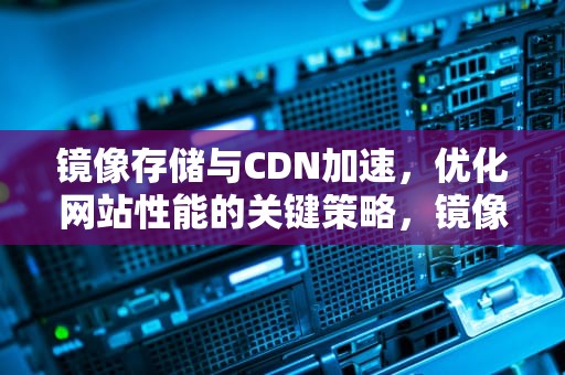 镜像存储与CDN加速，优化网站性能的关键策略，镜像存储cdn加速什么意思