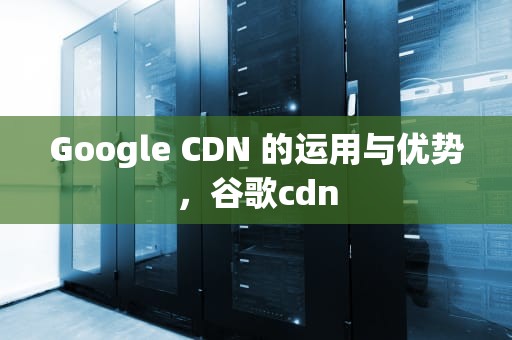 Google CDN 的运用与优势，谷歌cdn