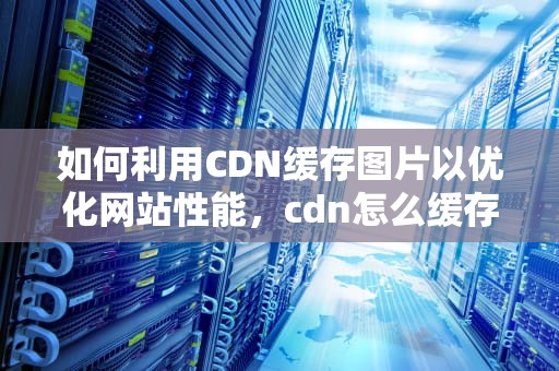 如何利用CDN缓存图片以优化网站性能，cdn怎么缓存图片和视频