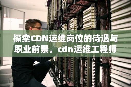 探索CDN运维岗位的待遇与职业前景，cdn运维工程师