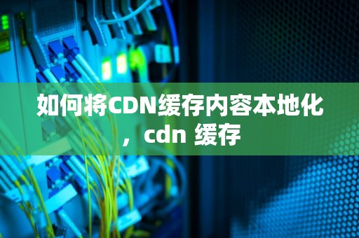 如何将CDN缓存内容本地化，cdn 缓存