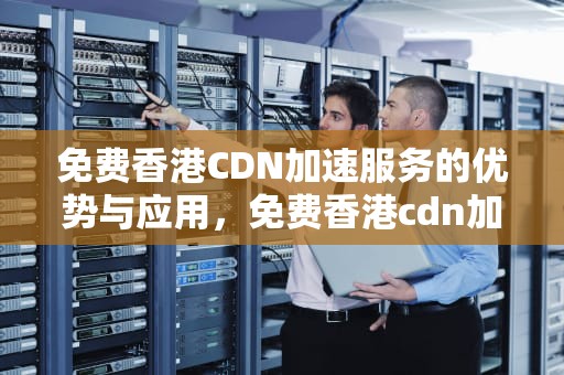 免费香港CDN加速服务的优势与应用，免费香港cdn加速器下载