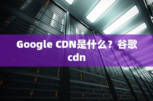Google CDN是什么？谷歌cdn