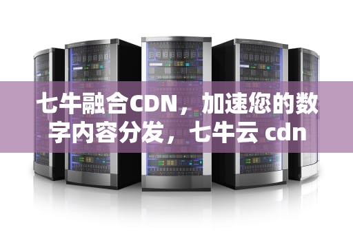 七牛融合CDN，加速您的数字内容分发，七牛云 cdn