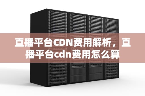 直播平台CDN费用解析，直播平台cdn费用怎么算