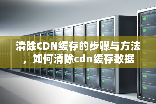 清除CDN缓存的步骤与方法，如何清除cdn缓存数据