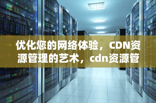 优化您的网络体验，CDN资源管理的艺术，cdn资源管理系统cdn免备案