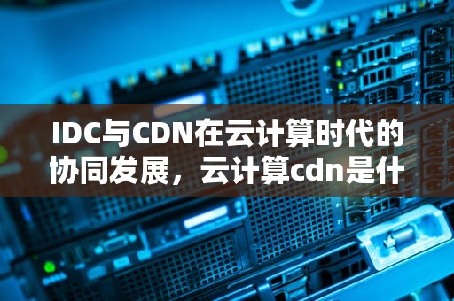 IDC与CDN在云计算时代的协同发展，云计算cdn是什么