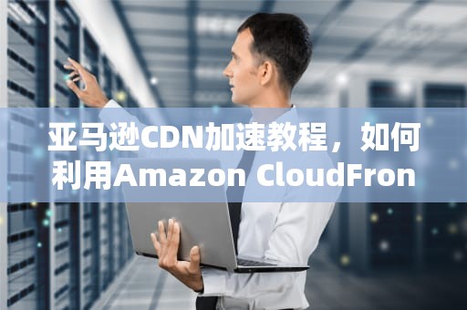 亚马逊CDN加速教程，如何利用Amazon CloudFront优化您的网站性能