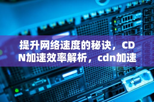 提升网络速度的秘诀，CDN加速效率解析，cdn加速效果