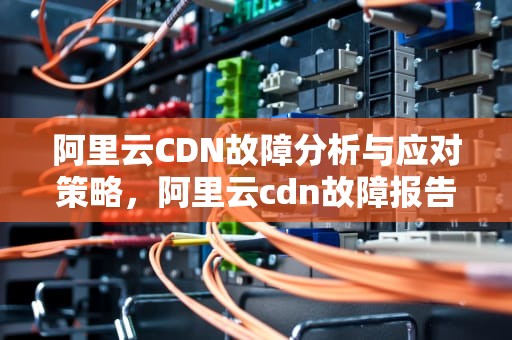 阿里云CDN故障分析与应对策略，阿里云cdn故障报告