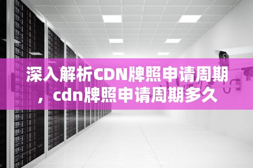 深入解析CDN牌照申请周期，cdn牌照申请周期多久