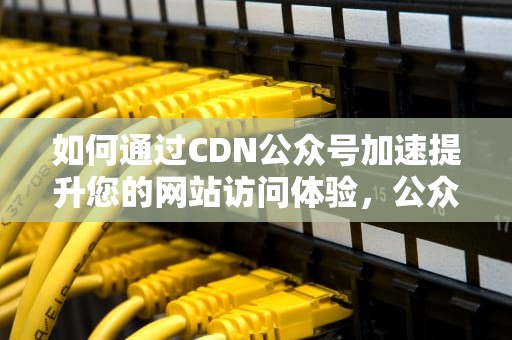如何通过CDN公众号加速提升您的网站访问体验，公众号加速器