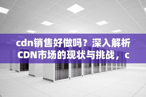 cdn销售好做吗？深入解析CDN市场的现状与挑战，cdn销售是做什么的