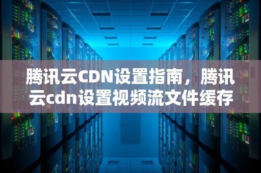 腾讯云CDN设置指南，腾讯云cdn设置视频流文件缓存