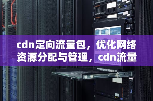 cdn定向流量包，优化网络资源分配与管理，cdn流量包怎么使用