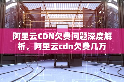 阿里云CDN欠费问题深度解析，阿里云cdn欠费几万