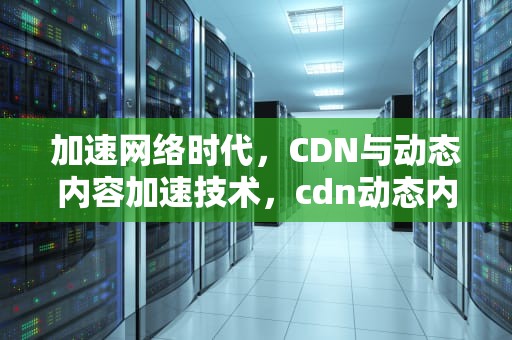 加速网络时代，CDN与动态内容加速技术，cdn动态内容加速